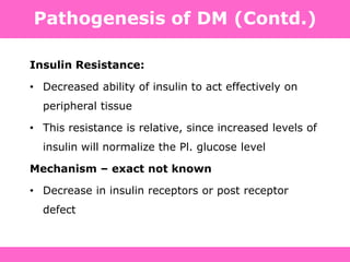 Pathogenesis of DM (Contd.)
Insulin Resistance:
• Decreased ability of insulin to act effectively on
peripheral tissue
• This resistance is relative, since increased levels of
insulin will normalize the Pl. glucose level
Mechanism – exact not known
• Decrease in insulin receptors or post receptor
defect
 