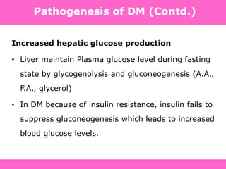 Pathogenesis of DM (Contd.)
Increased hepatic glucose production
• Liver maintain Plasma glucose level during fasting
state by glycogenolysis and gluconeogenesis (A.A.,
F.A., glycerol)
• In DM because of insulin resistance, insulin fails to
suppress gluconeogenesis which leads to increased
blood glucose levels.
 