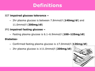 Definitions
IGT impaired glucose tolerance –
– 2hr plasma glucose is between 7.8mmol/l (140mg/dl) and
11.0mmol/l (200mg/dl)
IFG impaired fasting glucose –
– Fasting plasma glucose is 6.1–6.9mmol/l (100–125mg/dl)
Diabetes-
– Confirmed fasting plasma glucose is ≥7.0mmol/l (126mg/dl)
– 2hr plasma glucose is ≥11.0mmol/l (200mg/dl)
 