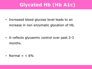 Definition, Diagnosis and Classification of Diabetes Mellitus and its Complications. Department of Noncommunicable Disease Surveillance,
World Health Organization, Geneva 1999. Available at: http://www.diabetes.org.uk/infocentre/carerec/diagnosi.doc
Glycated Hb (Hb A1c)
• Increased blood glucose level leads to an
increase in non enzymatic glycation of Hb.
• It reflects glycaemic control over past 2-3
months.
• Normal = < 6%
 