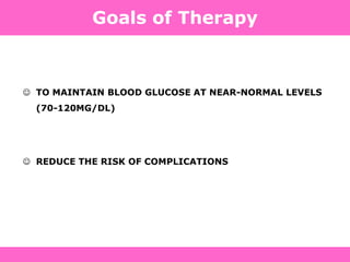 Definition, Diagnosis and Classification of Diabetes Mellitus and its Complications. Department of Noncommunicable Disease
Surveillance,
World Health Organization, Geneva 1999. Available at: http://www.diabetes.org.uk/infocentre/carerec/diagnosi.doc
Goals of Therapy
 TO MAINTAIN BLOOD GLUCOSE AT NEAR-NORMAL LEVELS
(70-120MG/DL)
 REDUCE THE RISK OF COMPLICATIONS
 