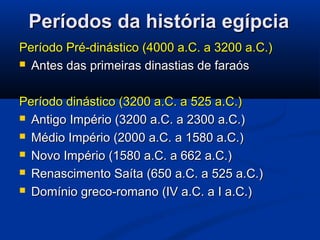 Períodos da história egípciaPeríodos da história egípcia
Período Pré-dinástico (4000 a.C. a 3200 a.C.)Período Pré-dinástico (4000 a.C. a 3200 a.C.)
 Antes das primeiras dinastias de faraósAntes das primeiras dinastias de faraós
Período dinástico (3200 a.C. a 525 a.C.)Período dinástico (3200 a.C. a 525 a.C.)
 Antigo Império (3200 a.C. a 2300 a.C.)Antigo Império (3200 a.C. a 2300 a.C.)
 Médio Império (2000 a.C. a 1580 a.C.)Médio Império (2000 a.C. a 1580 a.C.)
 Novo Império (1580 a.C. a 662 a.C.)Novo Império (1580 a.C. a 662 a.C.)
 Renascimento Saíta (650 a.C. a 525 a.C.)Renascimento Saíta (650 a.C. a 525 a.C.)
 Domínio greco-romano (IV a.C. a I a.C.)Domínio greco-romano (IV a.C. a I a.C.)
 