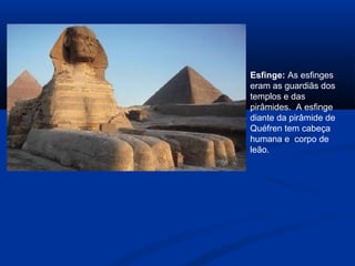 Esfinge: As esfinges
eram as guardiãs dos
templos e das
pirâmides. A esfinge
diante da pirâmide de
Quéfren tem cabeça
humana e corpo de
leão.
 