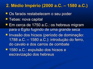 2. Médio Império (2000 a.C. – 1580 a.C.)2. Médio Império (2000 a.C. – 1580 a.C.)
 Os faraós restabelecem o seu poderOs faraós restabelecem o seu poder
 Tebas: nova capitalTebas: nova capital
 Em cerca de 1750 a.C.: os hebreus migramEm cerca de 1750 a.C.: os hebreus migram
para o Egito fugindo de uma grande secapara o Egito fugindo de uma grande seca
 Invasão dos hicsos (período de dominação:Invasão dos hicsos (período de dominação:
1788 a.C. – 1580 a.C.): introdução do ferro,1788 a.C. – 1580 a.C.): introdução do ferro,
do cavalo e dos carros de combatedo cavalo e dos carros de combate
 1580 a.C.: expulsão dos hicsos e1580 a.C.: expulsão dos hicsos e
escravização dos hebreusescravização dos hebreus
 