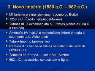 3. Novo Império (1580 a.C. – 662 a.C.)3. Novo Império (1580 a.C. – 662 a.C.)
 Militarismo e expansionismo (apogeu do Egito)Militarismo e expansionismo (apogeu do Egito)
 1250 a.C.: Êxodo hebraico (Moisés)1250 a.C.: Êxodo hebraico (Moisés)
 Tutmés IIITutmés III  expansão até o Eufrates (vence a Síria eexpansão até o Eufrates (vence a Síria e
a Fenícia)a Fenícia)
 Amenófis IV: institui o monoteísmo (Aton) e muda oAmenófis IV: institui o monoteísmo (Aton) e muda o
seu nome para Akhenatonseu nome para Akhenaton
 Tutankâmon, o faró-meninoTutankâmon, o faró-menino
 Ramsés IIRamsés II  vence os hititas na batalha de Kadeshvence os hititas na batalha de Kadesh
(1299 a.C.)(1299 a.C.)
 Templos de Karnac, Luxor e Abu-SimbelTemplos de Karnac, Luxor e Abu-Simbel
 662 a.C.: os assírios conquistam o Egito662 a.C.: os assírios conquistam o Egito
 