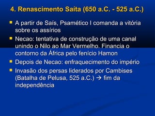4. Renascimento Saíta (650 a.C. - 525 a.C.)4. Renascimento Saíta (650 a.C. - 525 a.C.)
 A partir de Saís, Psamético I comanda a vitóriaA partir de Saís, Psamético I comanda a vitória
sobre os assíriossobre os assírios
 Necao: tentativa de construção de uma canalNecao: tentativa de construção de uma canal
unindo o Nilo ao Mar Vermelho. Financia ounindo o Nilo ao Mar Vermelho. Financia o
contorno da África pelo fenício Hamoncontorno da África pelo fenício Hamon
 Depois de Necao: enfraquecimento do impérioDepois de Necao: enfraquecimento do império
 Invasão dos persas liderados por CambisesInvasão dos persas liderados por Cambises
(Batalha de Pelusa, 525 a.C.)(Batalha de Pelusa, 525 a.C.)  fim dafim da
independênciaindependência
 