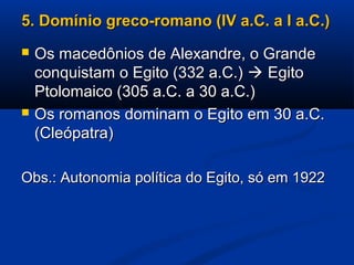 5. Domínio greco-romano (IV a.C. a I a.C.)5. Domínio greco-romano (IV a.C. a I a.C.)
 Os macedônios de Alexandre, o GrandeOs macedônios de Alexandre, o Grande
conquistam o Egito (332 a.C.)conquistam o Egito (332 a.C.)  EgitoEgito
Ptolomaico (305 a.C. a 30 a.C.)Ptolomaico (305 a.C. a 30 a.C.)
 Os romanos dominam o Egito em 30 a.C.Os romanos dominam o Egito em 30 a.C.
(Cleópatra)(Cleópatra)
Obs.: Autonomia política do Egito, só em 1922Obs.: Autonomia política do Egito, só em 1922
 