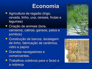 EconomiaEconomia
 Agricultura de regadio (trigo,Agricultura de regadio (trigo,
cevada, linho, uva, cereais, frutas ecevada, linho, uva, cereais, frutas e
legumes)legumes)
 Criação de animais (bois,Criação de animais (bois,
carneiros, cabras, gansos, patos ecarneiros, cabras, gansos, patos e
pombos)pombos)
 Construção de barcos, tecelagemConstrução de barcos, tecelagem
de linho, fabricação de cerâmica,de linho, fabricação de cerâmica,
vidro e papirovidro e papiro
 Grandes navegadores eGrandes navegadores e
comerciantes.comerciantes.
 Trabalhos coletivos para o faraó eTrabalhos coletivos para o faraó e
a nobrezaa nobreza
 