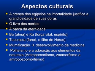 Aspectos culturaisAspectos culturais
 A crença dos egípcios na imortalidade justifica aA crença dos egípcios na imortalidade justifica a
grandiosidade de suas obrasgrandiosidade de suas obras
 O livro dos mortosO livro dos mortos
 A barca da eternidadeA barca da eternidade
 Ba (alma) e Ka (força vital, espírito)Ba (alma) e Ka (força vital, espírito)
 Teocracia (faraó, o filho de Hórus)Teocracia (faraó, o filho de Hórus)
 MumificaçãoMumificação  desenvolvimento da medicinadesenvolvimento da medicina
 Politeísmo e a adoração aos elementos daPoliteísmo e a adoração aos elementos da
natureza (Antropomorfismo, zoomorfismo enatureza (Antropomorfismo, zoomorfismo e
antropozoomorfismo)antropozoomorfismo)
 