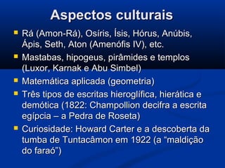 Aspectos culturaisAspectos culturais
 Rá (Amon-Rá), Osíris, Ísis, Hórus, Anúbis,Rá (Amon-Rá), Osíris, Ísis, Hórus, Anúbis,
Ápis, Seth, Aton (Amenófis IV), etc.Ápis, Seth, Aton (Amenófis IV), etc.
 Mastabas, hipogeus, pirâmides e templosMastabas, hipogeus, pirâmides e templos
(Luxor, Karnak e Abu Simbel)(Luxor, Karnak e Abu Simbel)
 Matemática aplicada (geometria)Matemática aplicada (geometria)
 Três tipos de escritas hieroglífica, hierática eTrês tipos de escritas hieroglífica, hierática e
demótica (1822: Champollion decifra a escritademótica (1822: Champollion decifra a escrita
egípcia – a Pedra de Roseta)egípcia – a Pedra de Roseta)
 Curiosidade: Howard Carter e a descoberta daCuriosidade: Howard Carter e a descoberta da
tumba de Tuntacâmon em 1922 (a “maldiçãotumba de Tuntacâmon em 1922 (a “maldição
do faraó”)do faraó”)
 