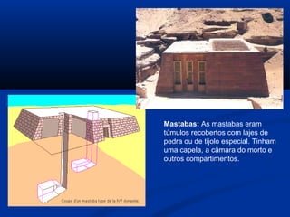 Mastabas: As mastabas eram
túmulos recobertos com lajes de
pedra ou de tijolo especial. Tinham
uma capela, a câmara do morto e
outros compartimentos.
 