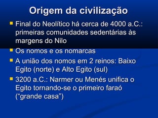 Origem da civilizaçãoOrigem da civilização
 Final do Neolítico há cerca de 4000 a.C.:Final do Neolítico há cerca de 4000 a.C.:
primeiras comunidades sedentárias àsprimeiras comunidades sedentárias às
margens do Nilomargens do Nilo
 Os nomos e os nomarcasOs nomos e os nomarcas
 A união dos nomos em 2 reinos: BaixoA união dos nomos em 2 reinos: Baixo
Egito (norte) e Alto Egito (sul)Egito (norte) e Alto Egito (sul)
 3200 a.C.: Narmer ou Menés unifica o3200 a.C.: Narmer ou Menés unifica o
Egito tornando-se o primeiro faraóEgito tornando-se o primeiro faraó
(“grande casa”)(“grande casa”)
 