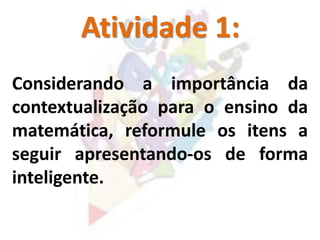 Atividade 1:
Considerando a importância da
contextualização para o ensino da
matemática, reformule os itens a
seguir apresentando-os de forma
inteligente.
 