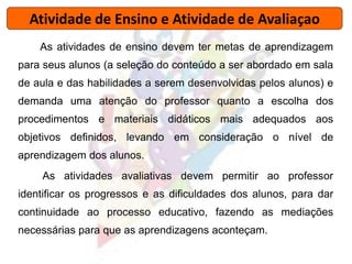 Atividade de Ensino e Atividade de Avaliaçao
As atividades de ensino devem ter metas de aprendizagem
para seus alunos (a seleção do conteúdo a ser abordado em sala
de aula e das habilidades a serem desenvolvidas pelos alunos) e
demanda uma atenção do professor quanto a escolha dos
procedimentos e materiais didáticos mais adequados aos
objetivos definidos, levando em consideração o nível de
aprendizagem dos alunos.
As atividades avaliativas devem permitir ao professor
identificar os progressos e as dificuldades dos alunos, para dar
continuidade ao processo educativo, fazendo as mediações
necessárias para que as aprendizagens aconteçam.
 