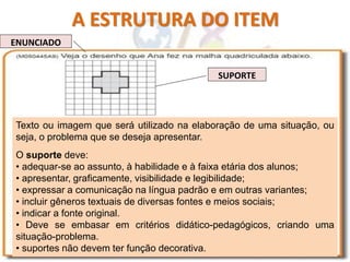 A ESTRUTURA DO ITEM
ENUNCIADO
SUPORTE
Texto ou imagem que será utilizado na elaboração de uma situação, ou
seja, o problema que se deseja apresentar.
O suporte deve:
• adequar-se ao assunto, à habilidade e à faixa etária dos alunos;
• apresentar, graficamente, visibilidade e legibilidade;
• expressar a comunicação na língua padrão e em outras variantes;
• incluir gêneros textuais de diversas fontes e meios sociais;
• indicar a fonte original.
• Deve se embasar em critérios didático-pedagógicos, criando uma
situação-problema.
• suportes não devem ter função decorativa.
 