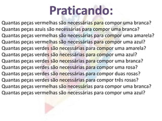 Quantas peças vermelhas são necessárias para compor uma branca?
Quantas peças azuis são necessárias para compor uma branca?
Quantas peças verdes são necessárias para compor uma amarela?
Quantas peças vermelhas são necessárias para compor uma amarela?
Quantas peças vermelhas são necessárias para compor uma azul?
Quantas peças verdes são necessárias para compor uma azul?
Quantas peças verdes são necessárias para compor uma branca?
Quantas peças verdes são necessárias para compor três rosas?
Quantas peças verdes são necessárias para compor uma rosa?
Quantas peças vermelhas são necessárias para compor uma branca?
Quantas peças vermelhas são necessárias para compor uma azul?
Quantas peças verdes são necessárias para compor duas rosas?
 