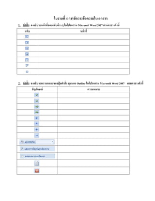 ใบงานที่ 4 การจัดวางข้อความในเอกสาร
1. คําสั่ง
แท็บ
จงอธิบายหน้าที่ของแท็บต่าง ๆ ในโปรแกรม Microsoft Word 2007 ตามตารางดังนี้
หน้าที่
2. คําสั่ง
สัญลักษณ์
จงอธิบายความหมายของปุ่ มคําสั่ง มุมมอง Outline ในโปรแกรม Microsoft Word 2007 ตามตารางดังนี้
ความหมาย
 