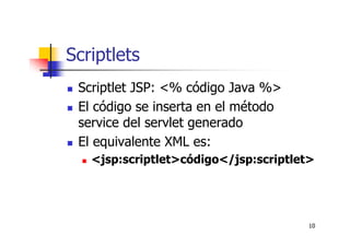 10
Scriptlets
Scriptlet JSP: <% código Java %>
El código se inserta en el método
service del servlet generado
El equivalente XML es:
<jsp:scriptlet>código</jsp:scriptlet>
 