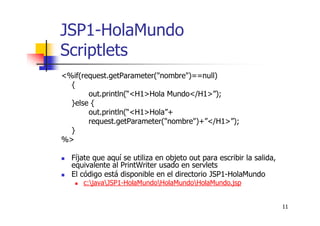 11
JSP1-HolaMundo
Scriptlets
<%if(request.getParameter("nombre")==null)
{
out.println(“<H1>Hola Mundo</H1>”);
}else {
out.println(“<H1>Hola”+
request.getParameter("nombre")+”</H1>”);
}
%>
Fíjate que aquí se utiliza en objeto out para escribir la salida,
equivalente al PrintWriter usado en servlets
El código está disponible en el directorio JSP1-HolaMundo
c:javaJSP1-HolaMundoHolaMundoHolaMundo.jsp
 
