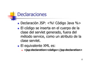 12
Declaraciones
Declaración JSP: <%! Código Java %>
El código se inserta en el cuerpo de la
clase del servlet generado, fuera del
método service, como un atributo de la
clase servlet.
El equivalente XML es:
<jsp:declaration>código</jsp:declaration>
 