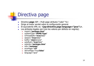 14
Directiva page
Directiva page JSP: <%@ page atributo=“valor" %>
Dirige al motor servlet sobre la configuración general.
El equivalente XML es: <jsp:directive.page language=“java">.
Los atributos legales son (con los valores por defecto en negrita):
import="package.class"
contentType="MIME-Type"
isThreadSafe="true|false"
session="true|false"
buffer="sizekb|none"
autoflush="true|false"
extends="package.class"
info="message"
errorPage="url"
isErrorPage="true|false"
language="java"
 