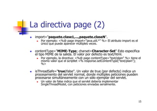 15
La directiva page (2)
import="paquete.clase1,...,paquete.claseN".
Por ejemplo: <%@ page import="java.util.*" %> El atributo import es el
único que puede aparecer múltiples veces.
contentType="MIME-Type; charset=Character-Set" Esto especifica
el tipo MIME de la salida. El valor por defecto es text/html.
Por ejemplo, la directiva: <%@ page contentType="text/plain" %> tiene el
mismo valor que el scriptlet <% response.setContentType("text/plain");
%>
isThreadSafe="true|false". Un valor de true (por defecto) indica un
procesamiento del servlet normal, donde múltiples peticiones pueden
procesarse simultáneamente con un sólo ejemplar del servlet.
Un valor de false indica que el servlet debería implementar
SingleThreadModel, con peticiones enviadas serialmente.
 