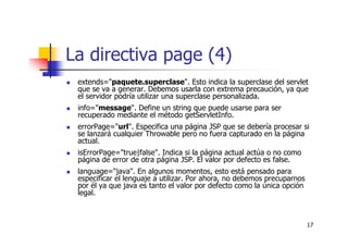17
La directiva page (4)
extends="paquete.superclase". Esto indica la superclase del servlet
que se va a generar. Debemos usarla con extrema precaución, ya que
el servidor podría utilizar una superclase personalizada.
info="message". Define un string que puede usarse para ser
recuperado mediante el método getServletInfo.
errorPage="url". Especifica una página JSP que se debería procesar si
se lanzará cualquier Throwable pero no fuera capturado en la página
actual.
isErrorPage="true|false". Indica si la página actual actúa o no como
página de error de otra página JSP. El valor por defecto es false.
language="java". En algunos momentos, esto está pensado para
especificar el lenguaje a utilizar. Por ahora, no debemos precuparnos
por él ya que java es tanto el valor por defecto como la única opción
legal.
 