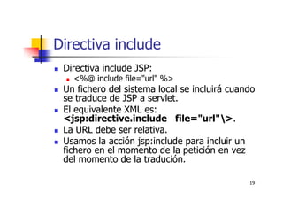 19
Directiva include
Directiva include JSP:
<%@ include file="url" %>
Un fichero del sistema local se incluirá cuando
se traduce de JSP a servlet.
El equivalente XML es:
<jsp:directive.include file="url">.
La URL debe ser relativa.
Usamos la acción jsp:include para incluir un
fichero en el momento de la petición en vez
del momento de la tradución.
 