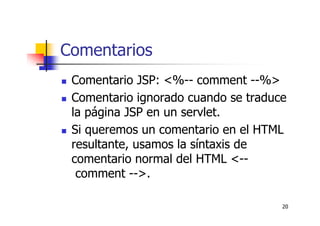 20
Comentarios
Comentario JSP: <%-- comment --%>
Comentario ignorado cuando se traduce
la página JSP en un servlet.
Si queremos un comentario en el HTML
resultante, usamos la síntaxis de
comentario normal del HTML <--
comment -->.
 