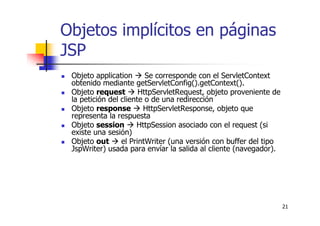 21
Objetos implícitos en páginas
JSP
Objeto application Se corresponde con el ServletContext
obtenido mediante getServletConfig().getContext().
Objeto request HttpServletRequest, objeto proveniente de
la petición del cliente o de una redirección
Objeto response HttpServletResponse, objeto que
representa la respuesta
Objeto session HttpSession asociado con el request (si
existe una sesión)
Objeto out el PrintWriter (una versión con buffer del tipo
JspWriter) usada para envíar la salida al cliente (navegador).
 