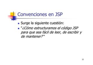 22
Convenciones en JSP
Surge la siguiente cuestión:
"¿Cómo estructuramos el código JSP
para que sea fácil de leer, de escribir y
de mantener? “
 
