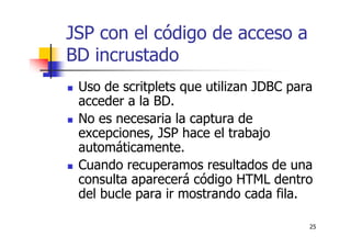 25
JSP con el código de acceso a
BD incrustado
Uso de scritplets que utilizan JDBC para
acceder a la BD.
No es necesaria la captura de
excepciones, JSP hace el trabajo
automáticamente.
Cuando recuperamos resultados de una
consulta aparecerá código HTML dentro
del bucle para ir mostrando cada fila.
 