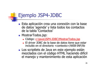 26
Ejemplo JSP4-JDBC
Esta aplicación crea una conexión con la base
de datos ‘agenda’ y lista todos los contactos
de la tabla ‘Contactos’
MostrarTodos.jsp:
Código: c:javaJSP4-JDBCMostrarTodos.jsp
El driver JDBC de la base de datos tiene que estar
incluído en el directorio <contexto>/WEB-INF/lib
Los scriptlets de Java en este ejemplo están
mezclados con el código HTML haciendo difícil
el manejo y mantenimiento de esta aplicación
 