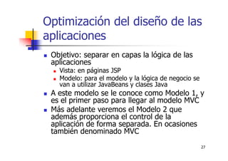 27
Optimización del diseño de las
aplicaciones
Objetivo: separar en capas la lógica de las
aplicaciones
Vista: en páginas JSP
Modelo: para el modelo y la lógica de negocio se
van a utilizar JavaBeans y clases Java
A este modelo se le conoce como Modelo 1, y
es el primer paso para llegar al modelo MVC
Más adelante veremos el Modelo 2 que
además proporciona el control de la
aplicación de forma separada. En ocasiones
también denominado MVC
 