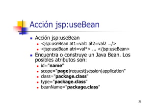31
Acción jsp:useBean
Acción jsp:useBean
<jsp:useBean at1=val1 at2=val2 …/>
<jsp:useBean atri=val*> ... </jsp:useBean>
Encuentra o construye un Java Bean. Los
posibles atributos son:
id="name"
scope="page|request|session|application"
class="package.class"
type="package.class"
beanName="package.class"
 