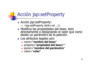 32
Acción jsp:setProperty
Acción jsp:setProperty:
<jsp:setProperty atrib=val …/>
Modifica las propiedades del bean, bien
directamente o designando el valor que viene
desde un parámetro de la petición.
Los atributos legales son:
name=“nombre del bean"
property=“propiedad del bean|*"
param=“nombre del parámetro"
value=“valor"
 