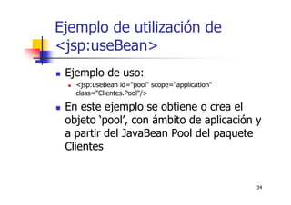 34
Ejemplo de utilización de
<jsp:useBean>
Ejemplo de uso:
<jsp:useBean id="pool" scope="application"
class="Clientes.Pool"/>
En este ejemplo se obtiene o crea el
objeto ‘pool’, con ámbito de aplicación y
a partir del JavaBean Pool del paquete
Clientes
 