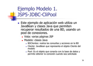 36
Ejemplo Modelo 1.
JSP5-JDBC-CliPool
Este ejemplo de aplicación web utiliza un
JavaBean y clases Java que permiten
recuperar resultados de una BD, usando un
pool de conexiones.
Vista: varias páginas JSP
Modelo: clases Java
BDClientes: realiza las consultas y acciones en la BD
Cliente: JavaBean que representa el objeto Cliente del
modelo
Pool: Es el objeto que conecta con la base de datos y
permite obtener la conexión cuando sea solicitada
 