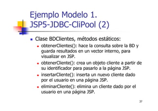 37
Ejemplo Modelo 1.
JSP5-JDBC-CliPool (2)
Clase BDClientes, métodos estáticos:
obtenerClientes(): hace la consulta sobre la BD y
guarda resultados en un vector interno, para
visualizar en JSP.
obtenerCliente(): crea un objeto cliente a partir de
su identificador para pasarlo a la página JSP.
insertarCliente(): inserta un nuevo cliente dado
por el usuario en una página JSP.
eliminarCliente(): elimina un cliente dado por el
usuario en una página JSP.
 