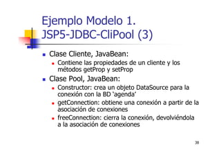 38
Ejemplo Modelo 1.
JSP5-JDBC-CliPool (3)
Clase Cliente, JavaBean:
Contiene las propiedades de un cliente y los
métodos getProp y setProp
Clase Pool, JavaBean:
Constructor: crea un objeto DataSource para la
conexión con la BD ‘agenda’
getConnection: obtiene una conexión a partir de la
asociación de conexiones
freeConnection: cierra la conexión, devolviéndola
a la asociación de conexiones
 