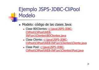 39
Ejemplo JSP5-JDBC-CliPool
Modelo
Modelo: código de las clases Java:
Clase BDClientes: c:javaJSP5-JDBC-
CliPoolCliPoolWEB-
INFsrcClientesBDClientes.java
Clase Cliente: c:javaJSP5-JDBC-
CliPoolCliPoolWEB-INFsrcClientesCliente.java
Clase Pool: c:javaJSP5-JDBC-
CliPoolCliPoolWEB-INFsrcClientesPool.java
 