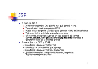 4
JSP
¿ Qué es JSP ?
A modo de ejemplo, una página JSP que genera HTML
Tiene el aspecto de una página HTML
Puede incluir scriptlets (scripts) para generar HTML dinámicamente
Típicamente los scriptlets se escriben en Java
En realidad, una página JSP es un tipo especial de servlet
(javax.servlet.jsp y javax.servlet.jsp.tagext) orientado a
generar el texto de la interfaz gráfica
Invocables por GET y POST
<<interface>>javax.servlet.Servlet
<<interface>> javax.servlet.jsp.JspPage
<<interface>>javax.servlet.jsp.HttpJspPage
+ _jspService(request : HttpServletRequest, response :
HttpServletResponse) : void
 