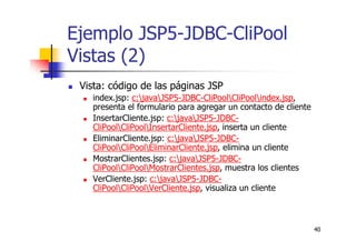 40
Ejemplo JSP5-JDBC-CliPool
Vistas (2)
Vista: código de las páginas JSP
index.jsp: c:javaJSP5-JDBC-CliPoolCliPoolindex.jsp,
presenta el formulario para agregar un contacto de cliente
InsertarCliente.jsp: c:javaJSP5-JDBC-
CliPoolCliPoolInsertarCliente.jsp, inserta un cliente
EliminarCliente.jsp: c:javaJSP5-JDBC-
CliPoolCliPoolEliminarCliente.jsp, elimina un cliente
MostrarClientes.jsp: c:javaJSP5-JDBC-
CliPoolCliPoolMostrarClientes.jsp, muestra los clientes
VerCliente.jsp: c:javaJSP5-JDBC-
CliPoolCliPoolVerCliente.jsp, visualiza un cliente
 