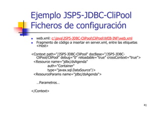 41
Ejemplo JSP5-JDBC-CliPool
Ficheros de configuración
web.xml: c:javaJSP5-JDBC-CliPoolCliPoolWEB-INFweb.xml
Fragmento de código a insertar en server.xml, entre las etiquetas
<Host>
<Context path="/JSP5-JDBC-CliPool" docBase="/JSP5-JDBC-
CliPool/CliPool" debug="0" reloadable="true" crossContext="true">
<Resource name="jdbc/dsAgenda"
auth="Container"
type="javax.sql.DataSource"/>
<ResourceParams name="jdbc/dsAgenda">
…Parametros…
</Context>
 