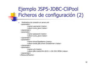 42
Ejemplo JSP5-JDBC-CliPool
Ficheros de configuración (2)
Parámetros de conexión en server.xml
<parameter>
<name>username</name>
<value>curso_java</value>
</parameter>
<parameter>
<name>password</name>
<value>curso_java</value>
</parameter>
<parameter>
<name>driverClassName</name>
<value>oracle.jdbc.driver.OracleDriver</value>
</parameter>
<parameter>
<name>url</name>
<value>jdbc:oracle:thin:@10.1.1.36:1521:DESA</value>
</parameter>
</ResourceParams>
 