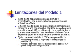 43
Limitaciones del Modelo 1
Tiene cierta separación entre contenido y
presentación, por lo que es buena para pequeñas
aplicaciones Web.
El hecho que la lógica de presentación normalmente
conduzca a una considerable cantidad de código Java
embebido en el JSP en el formato de scriptlets, hace
que sea una pesadilla para los desarrolladores Java
experimentados el mantenimiento de estos sistemas.
Fíjate que en el Modelo 1, JSP es responsable de:
Procesar la petición y la respuesta al cliente (lógica de
presentación)
Problema sobretodo para los diseñadores de páginas JSP
que no programan código en Java
 