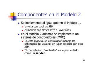 45
Componentes en el Modelo 2
Se implementa al igual que en el Modelo 1,
la vista con páginas JSP
el modelo con clases Java o JavaBeans
En el Modelo 2 además se implementa un
sistema de controladores (MVC)
En éste modelo, un controlador maneja las
solicitudes del usuario, en lugar de lidiar con otro
JSP.
El controlador o “controller” es implementado
como un servlet.
 