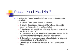 47
Pasos en el Modelo 2
Los siguientes pasos son ejecutados cuando el usuario envía
una solicitud:
1. El servlet Controlador atiende la solicitud.
2. El servlet Controlador instancia el JavaBeans apropiado,
basado en los parámetros de la solicitud.
3. El JavaBeans se comunica con la base de datos para retirar
los datos requeridos.
4. El Controlador ajusta el JavaBeans resultante, en uno de los
siguientes contextos: request, session o aplicación.
5. El Controlador entonces despacha la solicitud a la siguiente
vista basado en la URL solicitante.
6. La vista usa el JavaBeans del paso 3, para desplegar los
datos.
 