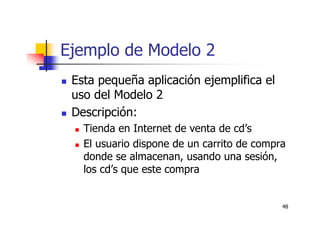 48
Ejemplo de Modelo 2
Esta pequeña aplicación ejemplifica el
uso del Modelo 2
Descripción:
Tienda en Internet de venta de cd’s
El usuario dispone de un carrito de compra
donde se almacenan, usando una sesión,
los cd’s que este compra
 
