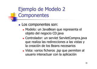 49
Ejemplo de Modelo 2
Componentes
Los componentes son:
Modelo: un JavaBean que representa el
objeto del negocio CD.java
Controlador: un servlet ServletCompra.java
que realiza las redirecciones a las vistas y
la creación de los Beans necesarios
Vista: varios ficheros .jsp que permiten al
usuario interactuar con la aplicación
 